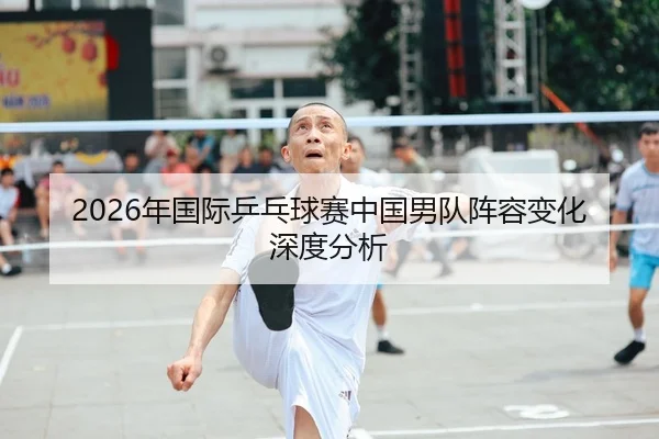 2026年国际乒乓球赛中国男队阵容变化深度分析