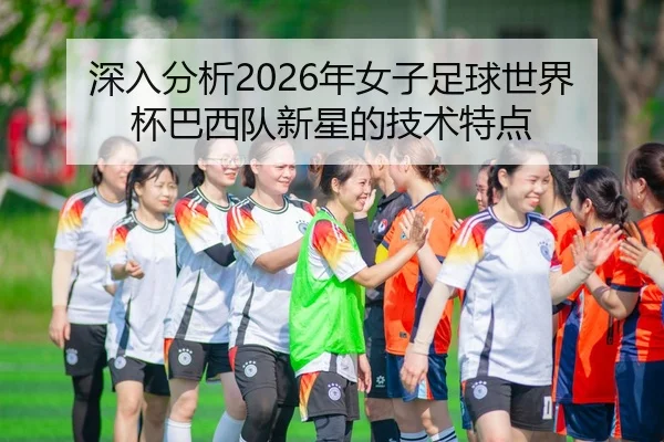 深入分析2026年女子足球世界杯巴西队新星的技术特点