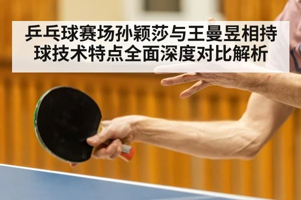 乒乓球赛场孙颖莎与王曼昱相持球技术特点全面深度对比解析